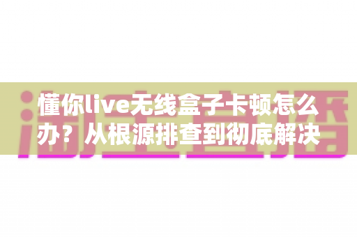 懂你live无线盒子卡顿怎么办？从根源排查到彻底解决的完整实战指南