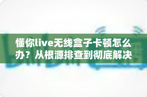 懂你live无线盒子卡顿怎么办？从根源排查到彻底解决的完整实战指南