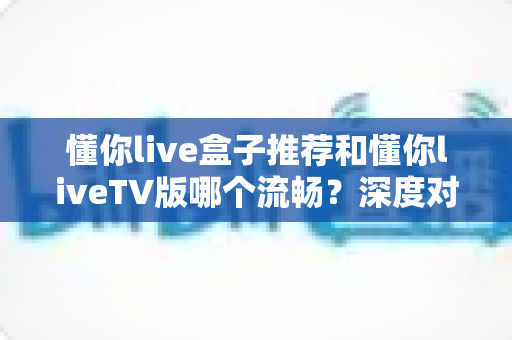 懂你live盒子推荐和懂你liveTV版哪个流畅?深度对比分析与选购全指南 懂你live盒子推荐和懂你liveTV版哪个流畅?深度对比分析与选购全指南