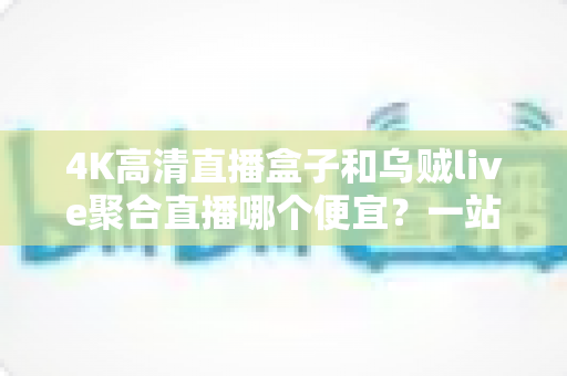 4K高清直播盒子和乌贼live聚合直播哪个便宜?一站式价格对比与省钱选购全攻略 4K高清直播盒子和乌贼live聚合直播哪个便宜?一站式价格对比与省钱选购全攻略