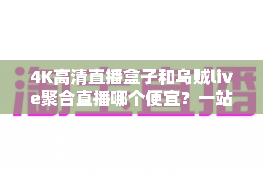 4K高清直播盒子和乌贼live聚合直播哪个便宜?一站式价格对比与省钱选购全攻略 4K高清直播盒子和乌贼live聚合直播哪个便宜?一站式价格对比与省钱选购全攻略