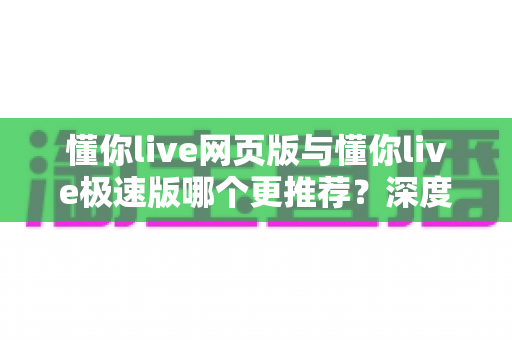 懂你live网页版与懂你live极速版哪个更推荐？深度对比分析帮你选对版本，体验更流畅的直播课堂