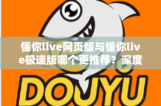 懂你live网页版与懂你live极速版哪个更推荐？深度对比分析帮你选对版本，体验更流畅的直播课堂