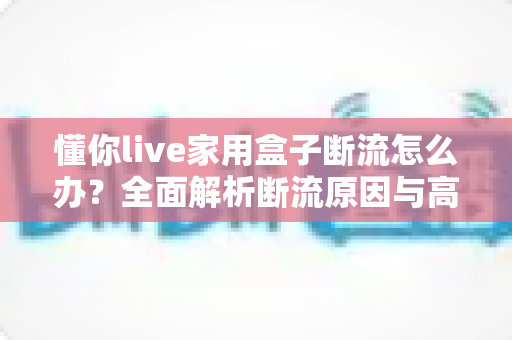 懂你live家用盒子断流怎么办？全面解析断流原因与高效解决方法，让观影直播畅快不断线
