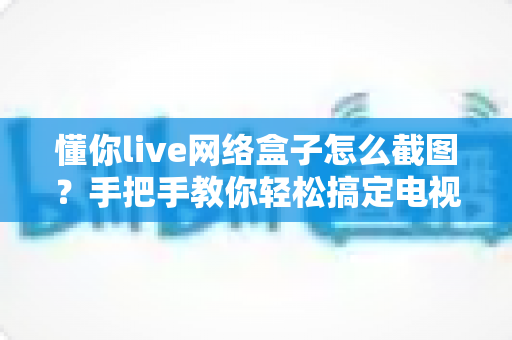 懂你live网络盒子怎么截图？手把手教你轻松搞定电视大屏截图