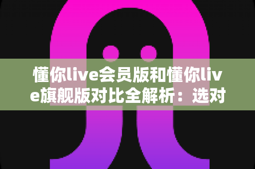 懂你live会员版和懂你live旗舰版对比全解析:选对版本,体验翻倍! 懂你live会员版和懂你live旗舰版对比全解析:选对版本,体验翻倍!