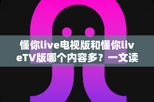 懂你live电视版和懂你liveTV版哪个内容多？一文读懂两大版本差异与选择指南