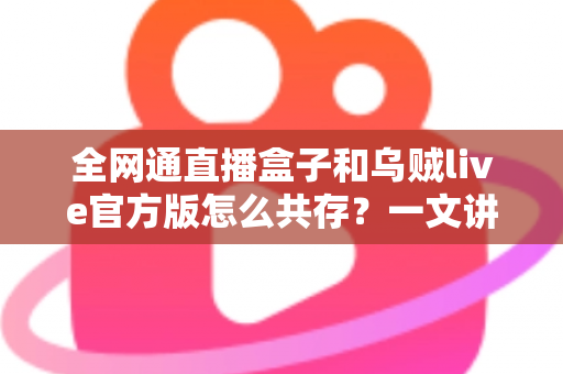 全网通直播盒子和乌贼live官方版怎么共存?一文讲透安装、设置与兼容使用全攻略 全网通直播盒子和乌贼live官方版怎么共存?一文讲透安装、设置与兼容使用全攻略
