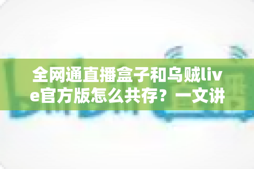 全网通直播盒子和乌贼live官方版怎么共存?一文讲透安装、设置与兼容使用全攻略 全网通直播盒子和乌贼live官方版怎么共存?一文讲透安装、设置与兼容使用全攻略