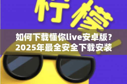 如何下载懂你live安卓版?2025年最全安全下载安装教程与使用指南 如何下载懂你live安卓版?2025年最全安全下载安装教程与使用指南