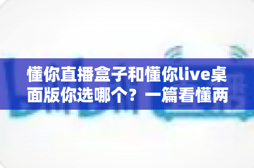 懂你直播盒子和懂你live桌面版你选哪个?一篇看懂两大直播方案的深度对比与选购指南 懂你直播盒子和懂你live桌面版你选哪个?一篇看懂两大直播方案的深度对比与选购指南