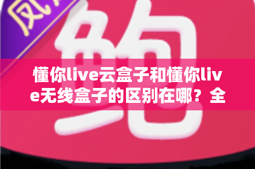 懂你live云盒子和懂你live无线盒子的区别在哪？全面解析两大盒子选择指南