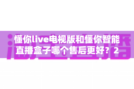 懂你live电视版和懂你智能直播盒子哪个售后更好?2024最新售后对比评测与选购指南 懂你live电视版和懂你智能直播盒子哪个售后更好?2024最新售后对比评测与选购指南