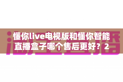 懂你live电视版和懂你智能直播盒子哪个售后更好?2024最新售后对比评测与选购指南 懂你live电视版和懂你智能直播盒子哪个售后更好?2024最新售后对比评测与选购指南