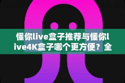 懂你live盒子推荐与懂你live4K盒子哪个更方便？全面对比解析助你选对家庭观影神器
