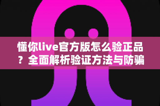 懂你live官方版怎么验正品?全面解析验证方法与防骗实用指南 懂你live官方版怎么验正品?全面解析验证方法与防骗实用指南