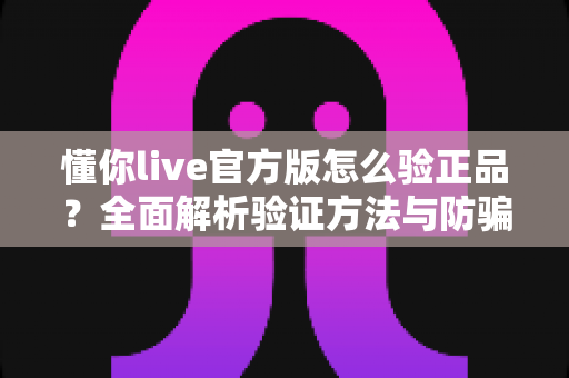 懂你live官方版怎么验正品?全面解析验证方法与防骗实用指南 懂你live官方版怎么验正品?全面解析验证方法与防骗实用指南