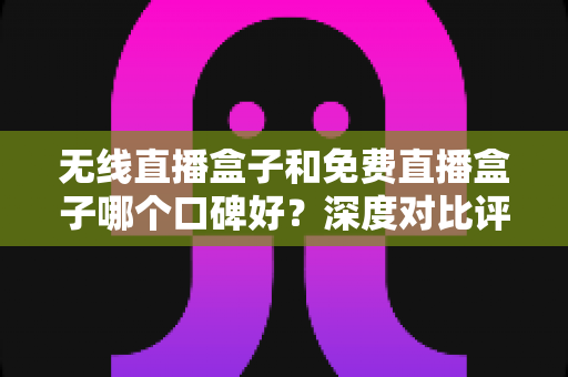 无线直播盒子和免费直播盒子哪个口碑好？深度对比评测与避坑选购指南