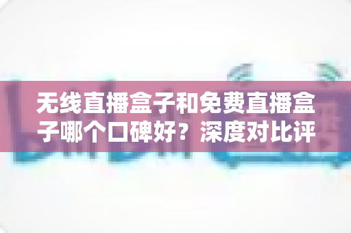 无线直播盒子和免费直播盒子哪个口碑好？深度对比评测与避坑选购指南