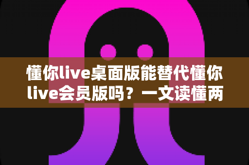 懂你live桌面版能替代懂你live会员版吗?一文读懂两者差异、适用场景与最优选择 懂你live桌面版能替代懂你live会员版吗?一文读懂两者差异、适用场景与最优选择