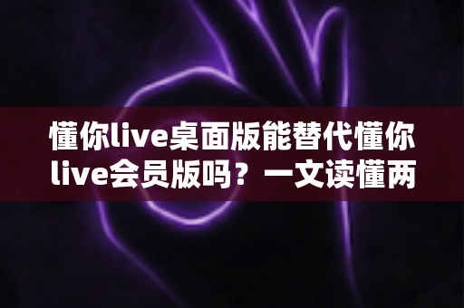 懂你live桌面版能替代懂你live会员版吗?一文读懂两者差异、适用场景与最优选择 懂你live桌面版能替代懂你live会员版吗?一文读懂两者差异、适用场景与最优选择