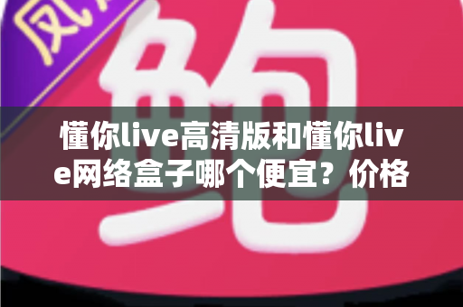 懂你live高清版和懂你live网络盒子哪个便宜?价格全面对比与省钱选购攻略 懂你live高清版和懂你live网络盒子哪个便宜?价格全面对比与省钱选购攻略