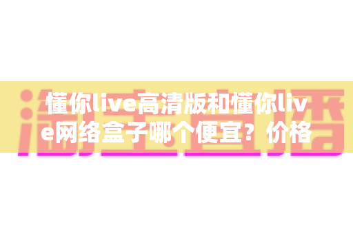 懂你live高清版和懂你live网络盒子哪个便宜?价格全面对比与省钱选购攻略 懂你live高清版和懂你live网络盒子哪个便宜?价格全面对比与省钱选购攻略
