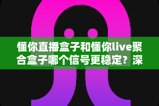 懂你直播盒子和懂你live聚合盒子哪个信号更稳定？深度对比分析与选购指南