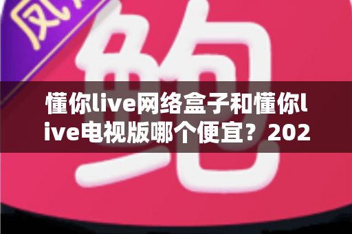 懂你live网络盒子和懂你live电视版哪个便宜?2025最新价格对比与省钱选购全攻略 懂你live网络盒子和懂你live电视版哪个便宜?2025最新价格对比与省钱选购全攻略