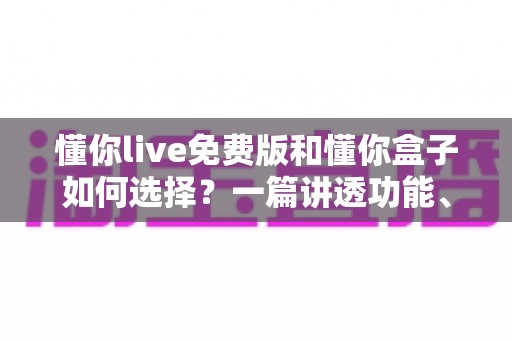 懂你live免费版和懂你盒子如何选择？一篇讲透功能、场景与避坑要点的实用指南