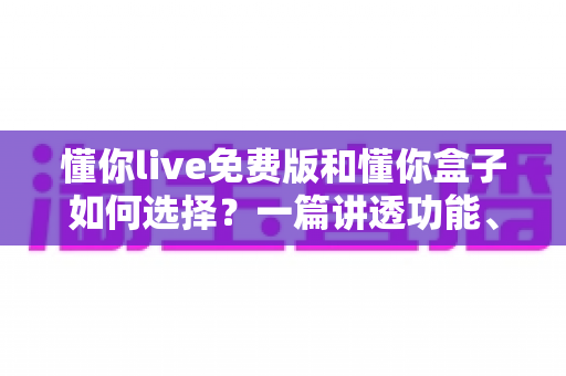 懂你live免费版和懂你盒子如何选择？一篇讲透功能、场景与避坑要点的实用指南