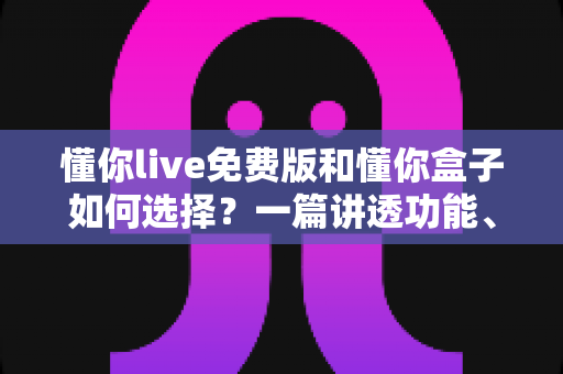 懂你live免费版和懂你盒子如何选择？一篇讲透功能、场景与避坑要点的实用指南