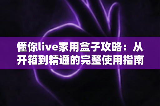 懂你live家用盒子攻略:从开箱到精通的完整使用指南与实用技巧 懂你live家用盒子攻略:从开箱到精通的完整使用指南与实用技巧
