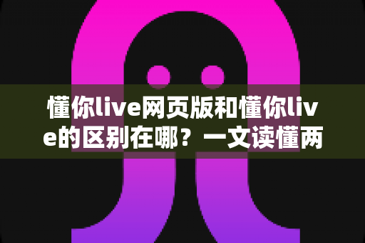 懂你live网页版和懂你live的区别在哪？一文读懂两种使用方式的差异与选择指南