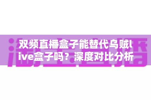 双频直播盒子能替代乌贼live盒子吗?深度对比分析与选购指南 双频直播盒子能替代乌贼live盒子吗?深度对比分析与选购指南