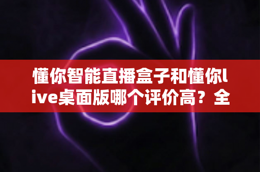 懂你智能直播盒子和懂你live桌面版哪个评价高？全方位对比解析助你选对直播利器