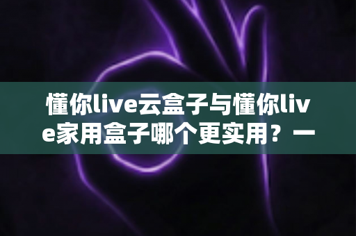 懂你live云盒子与懂你live家用盒子哪个更实用？一文读懂选购要点与场景搭配指南
