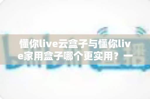 懂你live云盒子与懂你live家用盒子哪个更实用？一文读懂选购要点与场景搭配指南