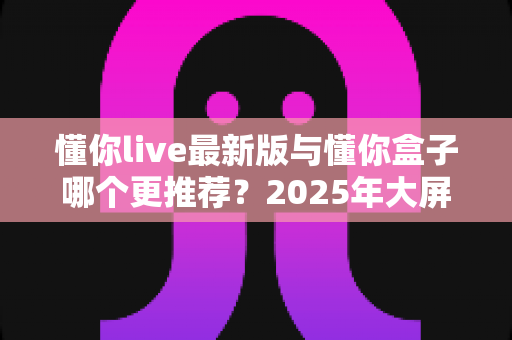 懂你live最新版与懂你盒子哪个更推荐？2025年大屏观影工具深度对比全解析