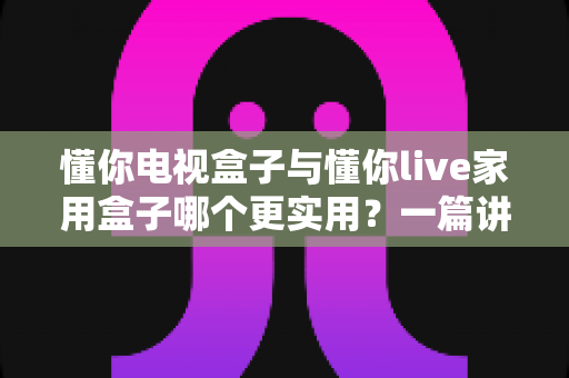 懂你电视盒子与懂你live家用盒子哪个更实用?一篇讲透的家用电视盒子选购指南 懂你电视盒子与懂你live家用盒子哪个更实用?一篇讲透的家用电视盒子选购指南