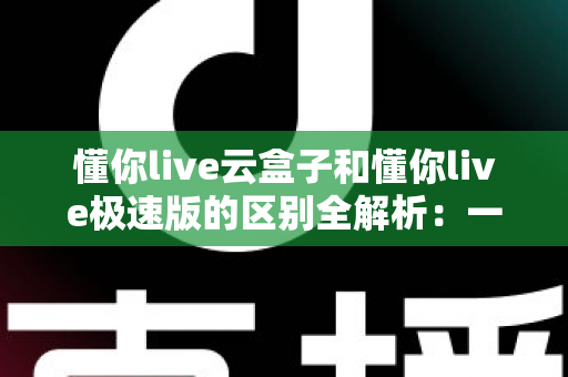 懂你live云盒子和懂你live极速版的区别全解析:一篇文章帮你选对版本,直播观看体验直接翻倍 懂你live云盒子和懂你live极速版的区别全解析:一篇文章帮你选对版本,直播观看体验直接翻倍