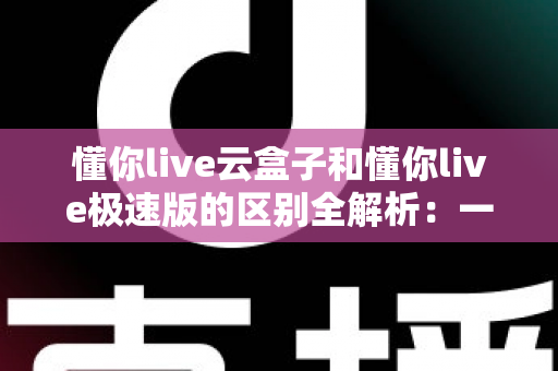 懂你live云盒子和懂你live极速版的区别全解析：一篇文章帮你选对版本，直播观看体验直接翻倍