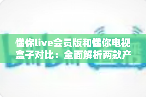 懂你live会员版和懂你电视盒子对比:全面解析两款产品的差异与选购指南 懂你live会员版和懂你电视盒子对比:全面解析两款产品的差异与选购指南