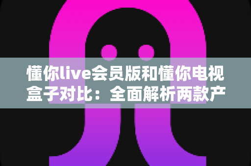 懂你live会员版和懂你电视盒子对比:全面解析两款产品的差异与选购指南 懂你live会员版和懂你电视盒子对比:全面解析两款产品的差异与选购指南
