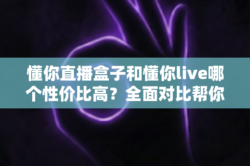 懂你直播盒子和懂你live哪个性价比高？全面对比帮你找到最适合的选择