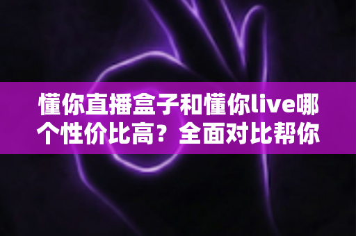 懂你直播盒子和懂你live哪个性价比高？全面对比帮你找到最适合的选择