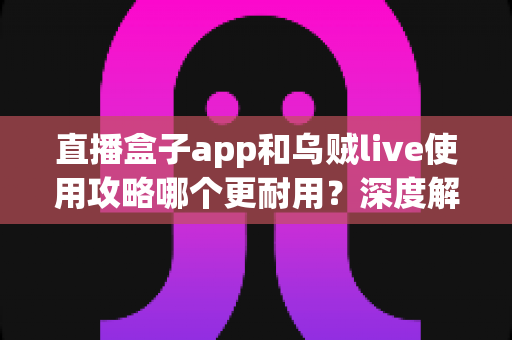 直播盒子app和乌贼live使用攻略哪个更耐用?深度解析两款直播应用的稳定性与长期使用体验 直播盒子app和乌贼live使用攻略哪个更耐用?深度解析两款直播应用的稳定性与长期使用体验