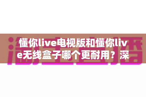 懂你live电视版和懂你live无线盒子哪个更耐用？深度对比分析与选购避坑指南