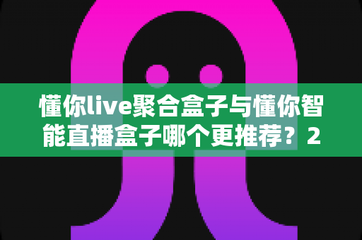 懂你live聚合盒子与懂你智能直播盒子哪个更推荐？2024年最全选购对比评测指南，看完这篇不再纠结