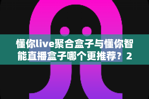 懂你live聚合盒子与懂你智能直播盒子哪个更推荐？2024年最全选购对比评测指南，看完这篇不再纠结